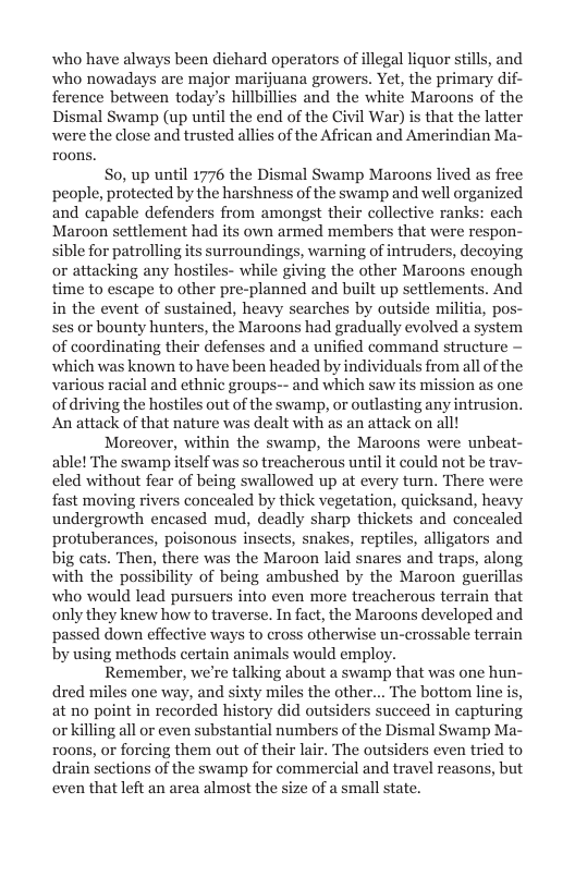 who have always been dichard operators of illegal liquor stills, and who nowadays are major marijuana growers. Yet, the primary dif- ference between today’s hillbillies and the white Maroons of the Dismal Swamp (up until the end of the Civil War) is that the latter were the close and trusted allies of the African and Amerindian Ma- roons.  So, up until 1776 the Dismal Swamp Maroons lived as fre people, protected by the harshness of the swamp and well organized and capable defenders from amongst their collective ranks: each Maroon settlement had its own armed members that were respon- sible for patrolling its surroundings, warning of intruders, decoying or attacking any hostiles- while giving the other Maroons enough time to escape to other pre-planned and built up settlements. And in the event of sustained, heavy searches by outside militia, pos- ses or bounty hunters, the Maroons had gradually evolved a system of coordinating their defenses and a unified command structure — which was known to have been headed by individuals from all of the various racial and ethnic groups-- and which saw its mission as one of driving the hostiles out of the swamp, or outlasting any intrusion. An attack of that nature was dealt with as an attack on all!  Moreover, within the swamp, the Maroons were unbeat- able! The swamp itself was so treacherous until it could not be tra eled without fear of being swallowed up at every turn. There were fast moving rivers concealed by thick vegetation, quicksand, heavy undergrowth encased mud, deadly sharp thickets and concealed protuberances, poisonous insects, snakes, reptiles, alligators and big cats. Then, there was the Maroon laid snares and traps, along with the possibility of being ambushed by the Maroon guerill who would lead pursuers into even more treacherous terrain that only they knew how to traverse. In fact, the Maroons developed and passed down effective ways to cross otherwise un-crossable terrain by using methods certain animals would employ.  Remember, we’re talking about a swamp that was one hun- dred miles one way, and sixty miles the other... The bottom line is, at no point in recorded history did outsiders succeed in capturing orkilling all or even substantial numbers of the Dismal Swamp Ma- roons, or forcing them out of their lair. The outsiders even tried to drain sections of the swamp for commercial and travel reasons, but even that left an area almost the size of a small state.  